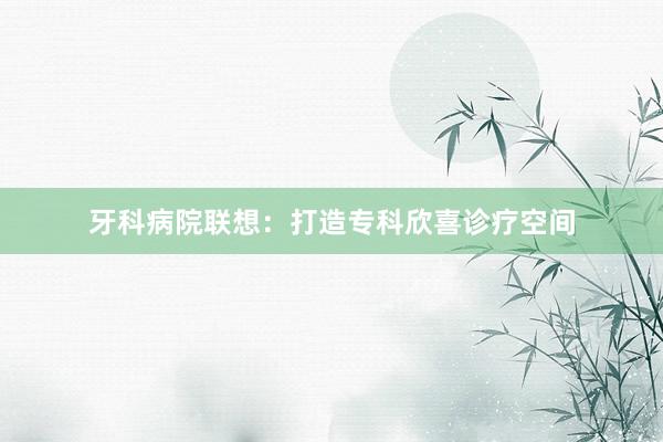 牙科病院联想：打造专科欣喜诊疗空间